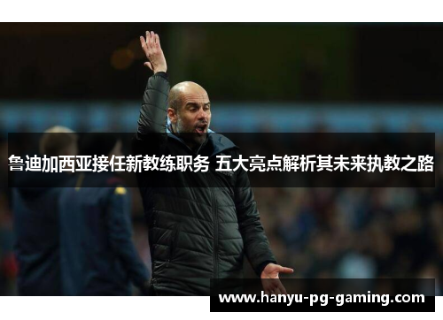 鲁迪加西亚接任新教练职务 五大亮点解析其未来执教之路