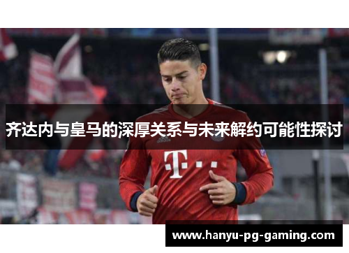 齐达内与皇马的深厚关系与未来解约可能性探讨