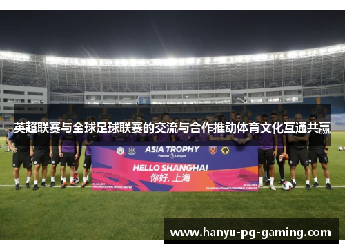 英超联赛与全球足球联赛的交流与合作推动体育文化互通共赢 英超联赛与全球足球联赛的交流与合作推动体育文化互通共赢