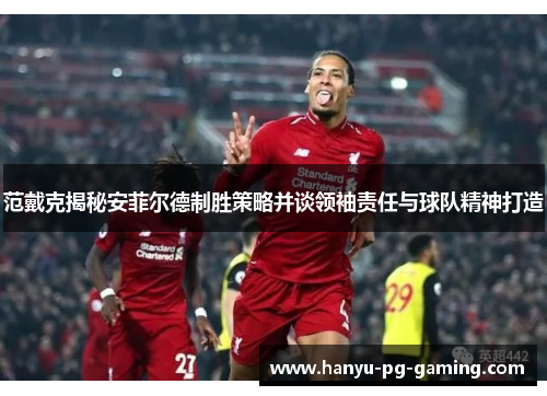 范戴克揭秘安菲尔德制胜策略并谈领袖责任与球队精神打造