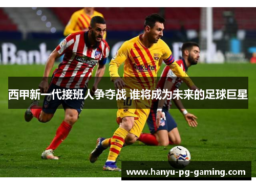 西甲新一代接班人争夺战 谁将成为未来的足球巨星 西甲新一代接班人争夺战 谁将成为未来的足球巨星