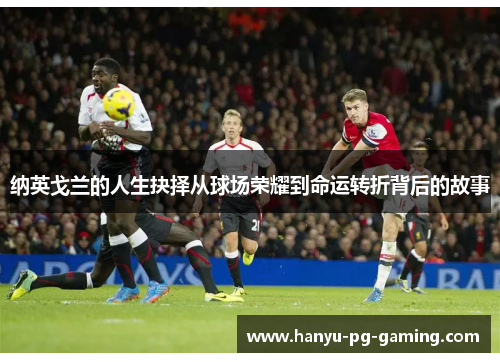 纳英戈兰的人生抉择从球场荣耀到命运转折背后的故事 纳英戈兰的人生抉择从球场荣耀到命运转折背后的故事