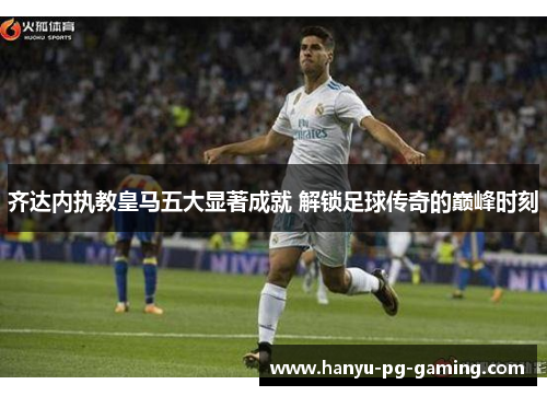 齐达内执教皇马五大显著成就 解锁足球传奇的巅峰时刻