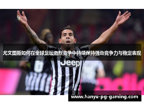 尤文图斯如何在全球足坛激烈竞争中持续保持强劲竞争力与稳定表现