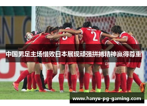 中国男足主场惜败日本展现顽强拼搏精神赢得尊重