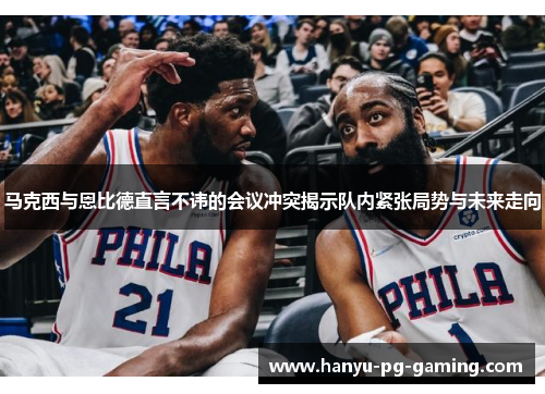 马克西与恩比德直言不讳的会议冲突揭示队内紧张局势与未来走向