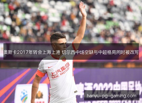 奥斯卡2017年转会上海上港 切尔西中场空缺与中超格局同时被改写